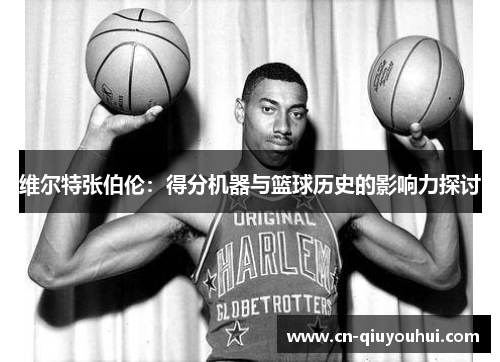 维尔特张伯伦:得分机器与篮球历史的影响力探讨 维尔特张伯伦:得分机器与篮球历史的影响力探讨