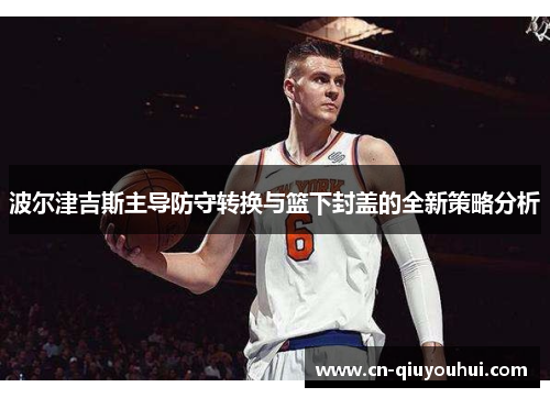 波尔津吉斯主导防守转换与篮下封盖的全新策略分析 波尔津吉斯主导防守转换与篮下封盖的全新策略分析