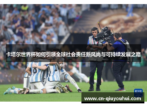 卡塔尔世界杯如何引领全球社会责任新风尚与可持续发展之路 卡塔尔世界杯如何引领全球社会责任新风尚与可持续发展之路