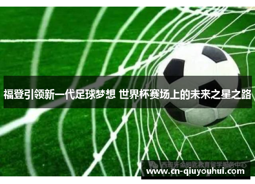 福登引领新一代足球梦想 世界杯赛场上的未来之星之路 福登引领新一代足球梦想 世界杯赛场上的未来之星之路