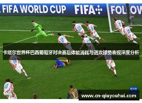 卡塔尔世界杯巴西葡萄牙对决赛后体能消耗与进攻球员表现深度分析 卡塔尔世界杯巴西葡萄牙对决赛后体能消耗与进攻球员表现深度分析