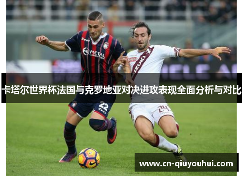 卡塔尔世界杯法国与克罗地亚对决进攻表现全面分析与对比 卡塔尔世界杯法国与克罗地亚对决进攻表现全面分析与对比