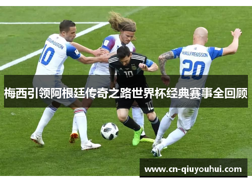梅西引领阿根廷传奇之路世界杯经典赛事全回顾 梅西引领阿根廷传奇之路世界杯经典赛事全回顾