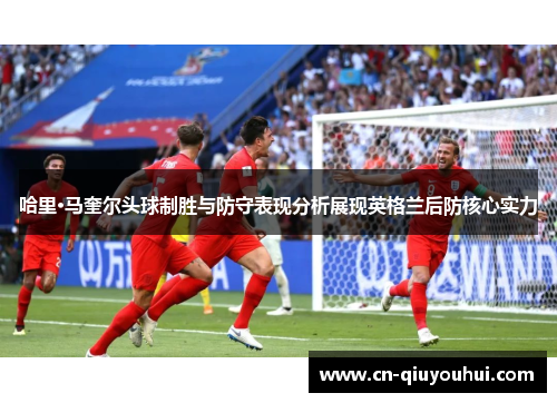 哈里·马奎尔头球制胜与防守表现分析展现英格兰后防核心实力 哈里·马奎尔头球制胜与防守表现分析展现英格兰后防核心实力
