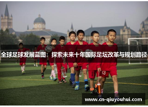 全球足球发展蓝图:探索未来十年国际足坛改革与规划路径 全球足球发展蓝图:探索未来十年国际足坛改革与规划路径