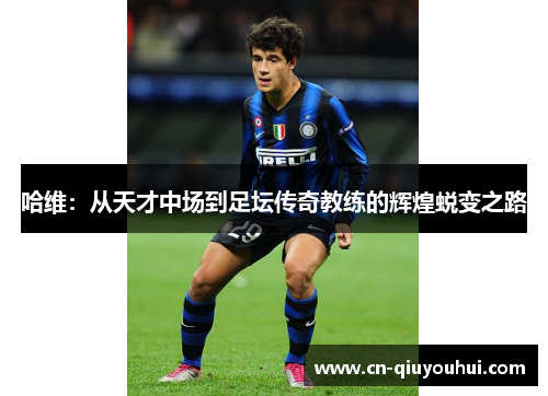 哈维:从天才中场到足坛传奇教练的辉煌蜕变之路 哈维:从天才中场到足坛传奇教练的辉煌蜕变之路