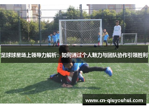 足球球星场上领导力解析：如何通过个人魅力与团队协作引领胜利