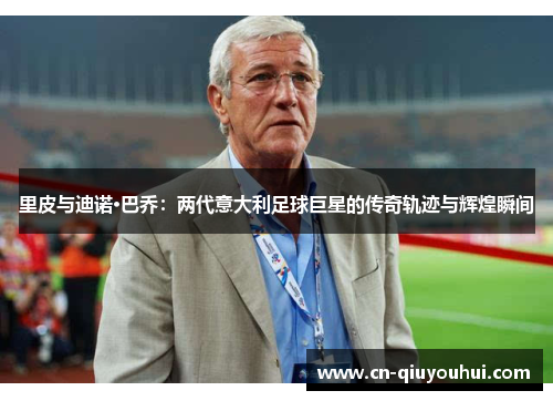 里皮与迪诺·巴乔：两代意大利足球巨星的传奇轨迹与辉煌瞬间