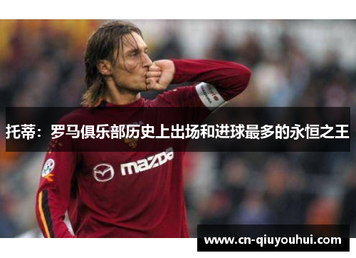 托蒂:罗马俱乐部历史上出场和进球最多的永恒之王 托蒂:罗马俱乐部历史上出场和进球最多的永恒之王