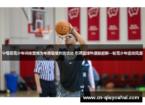字母哥青少年训练营成为年度最受欢迎活动 引领篮球热潮掀起新一轮青少年运动风潮 字母哥青少年训练营成为年度最受欢迎活动 引领篮球热潮掀起新一轮青少年运动风潮