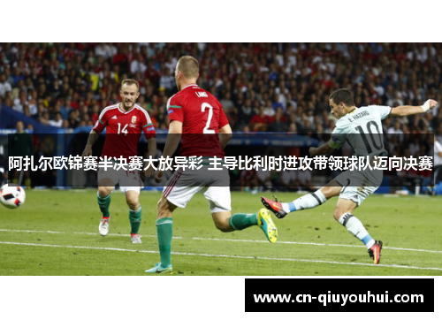 阿扎尔欧锦赛半决赛大放异彩 主导比利时进攻带领球队迈向决赛 阿扎尔欧锦赛半决赛大放异彩 主导比利时进攻带领球队迈向决赛