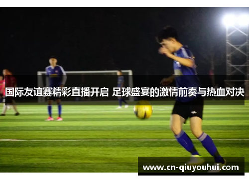 国际友谊赛精彩直播开启 足球盛宴的激情前奏与热血对决 国际友谊赛精彩直播开启 足球盛宴的激情前奏与热血对决