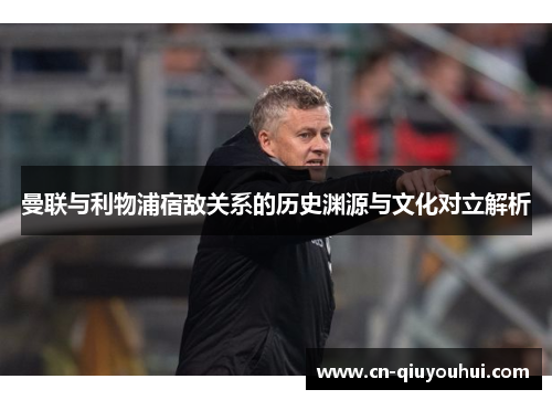 曼联与利物浦宿敌关系的历史渊源与文化对立解析 曼联与利物浦宿敌关系的历史渊源与文化对立解析