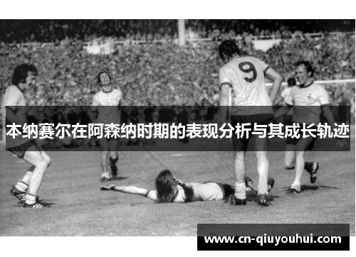 本纳赛尔在阿森纳时期的表现分析与其成长轨迹 本纳赛尔在阿森纳时期的表现分析与其成长轨迹