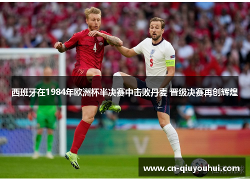 西班牙在1984年欧洲杯半决赛中击败丹麦 晋级决赛再创辉煌 西班牙在1984年欧洲杯半决赛中击败丹麦 晋级决赛再创辉煌