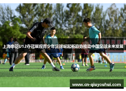 上海申花U12夺冠展现青少年足球崛起新趋势推动中国足球未来发展