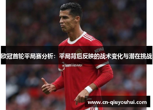 欧冠首轮平局赛分析:平局背后反映的战术变化与潜在挑战 欧冠首轮平局赛分析:平局背后反映的战术变化与潜在挑战