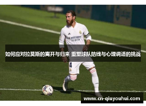 如何应对拉莫斯的离开与归来 重塑球队防线与心理调适的挑战
