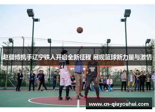 赵健博携手辽宁铁人开启全新征程 展现篮球新力量与激情