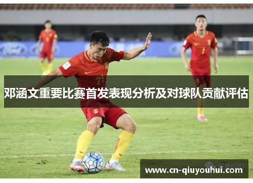 邓涵文重要比赛首发表现分析及对球队贡献评估 邓涵文重要比赛首发表现分析及对球队贡献评估