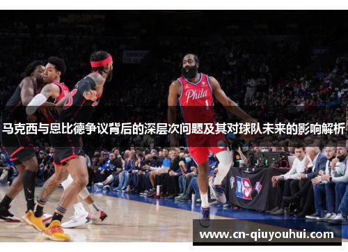 马克西与恩比德争议背后的深层次问题及其对球队未来的影响解析