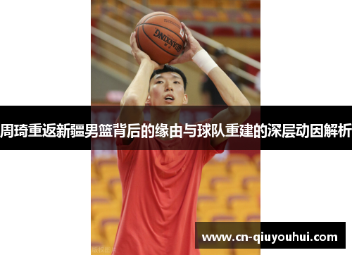 周琦重返新疆男篮背后的缘由与球队重建的深层动因解析 周琦重返新疆男篮背后的缘由与球队重建的深层动因解析