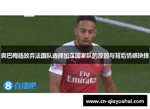 奥巴梅扬放弃法国队选择加蓬国家队的原因与背后情感抉择 奥巴梅扬放弃法国队选择加蓬国家队的原因与背后情感抉择