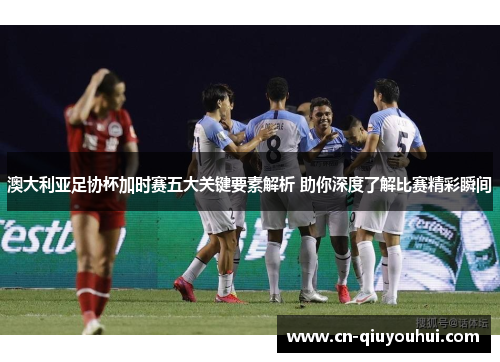 澳大利亚足协杯加时赛五大关键要素解析 助你深度了解比赛精彩瞬间